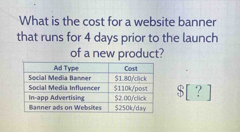 what is the cost for a website banner that runs for 4 days prior to the launch of a new product?\n| ad type | cost |\n|--|--|--|\n| social media banner | $1.80/click |\n| social media influencer | $110k/post |\n| in - app advertising | $2.00/click |\n| banner ads on websites | $250k/day |