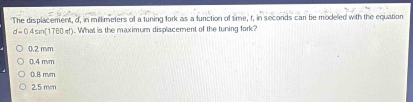 the displacement, d, in millimeters of a tuning fork as a function of time, t, in seconds can be modeled with the equation d = 0.4sin(1760πt). what is the maximum displacement of the tuning fork?\n0.2 mm\n0.4 mm\n0.8 mm\n2.5 mm