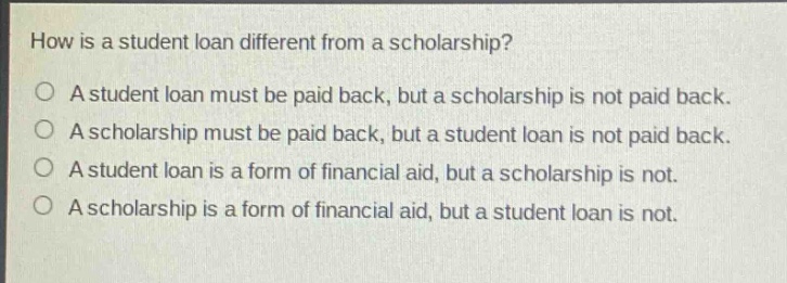 how is a student loan different from a scholarship?\na student loan must be paid back, but a scholarship is not paid back.\na scholarship must be paid back, but a student loan is not paid back.\na student loan is a form of financial aid, but a scholarship is not.\na scholarship is a form of financial aid, but a student loan is not.