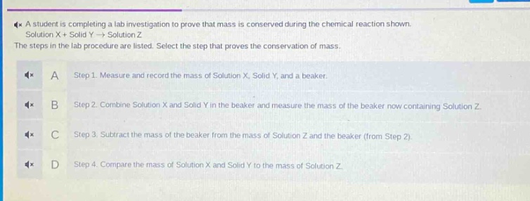 a student is completing a lab investigation to prove that mass is conserved during the chemical reaction shown. solution x + solid y → solution z. the steps in the lab procedure are listed. select the step that proves the conservation of mass.\na step 1. measure and record the mass of solution x, solid y, and a beaker.\nb step 2. combine solution x and solid y in the beaker and measure the mass of the beaker now containing solution z.\nc step 3. subtract the mass of the beaker from the mass of solution z and the beaker (from step 2).\nd step 4. compare the mass of solution x and solid y to the mass of solution z.