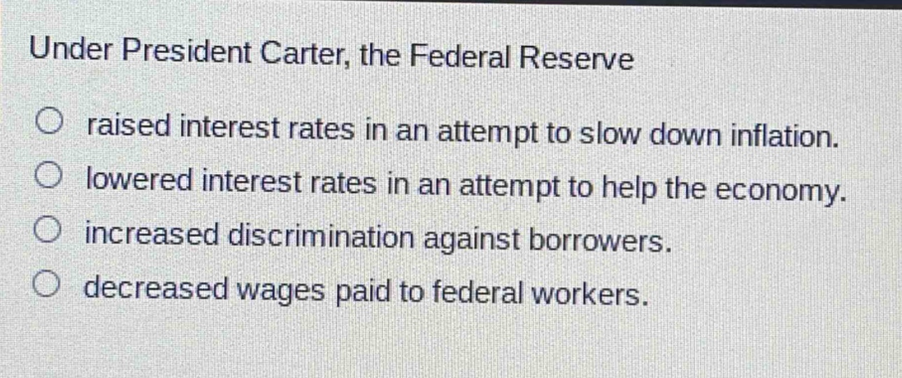 under president carter, the federal reserve\n○ raised interest rates in an attempt to slow down inflation.\n○ lowered interest rates in an attempt to help the economy.\n○ increased discrimination against borrowers.\n○ decreased wages paid to federal workers.