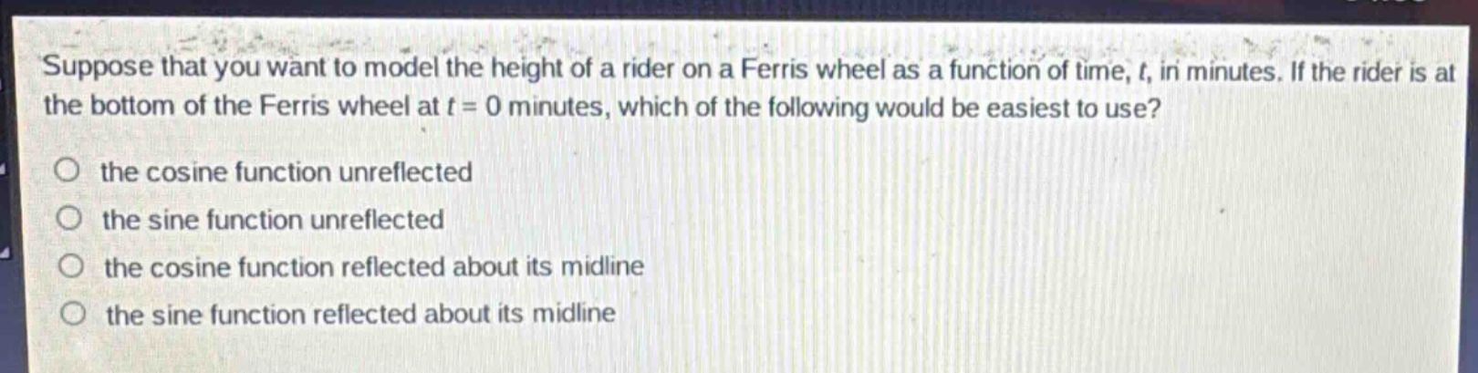 suppose that you want to model the height of a rider on a ferris wheel as a function of time, $t$, in minutes. if the rider is at the bottom of the ferris wheel at $t = 0$ minutes, which of the following would be easiest to use?\n- the cosine function unreflected\n- the sine function unreflected\n- the cosine function reflected about its midline\n- the sine function reflected about its midline