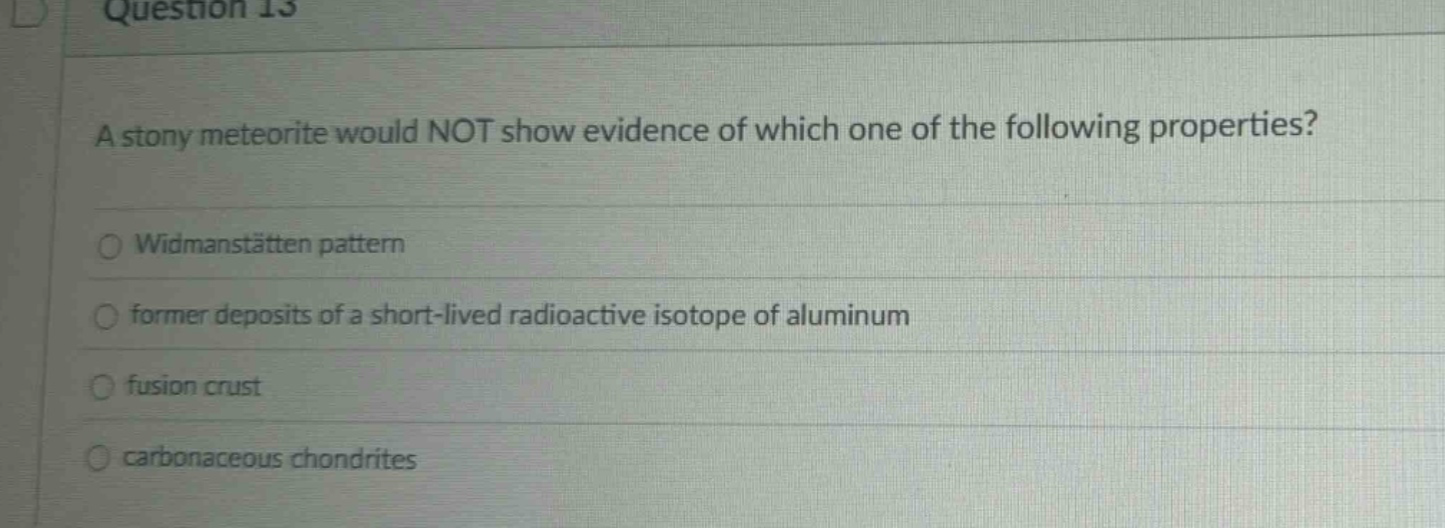 question 13\na stony meteorite would not show evidence of which one of the following properties?\nwidmanstätten pattern\nformer deposits of a short - lived radioactive isotope of aluminum\nfusion crust\ncarbonaceous chondrites