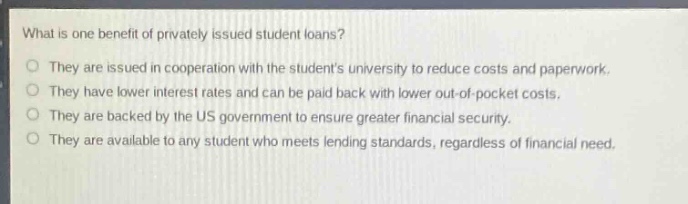 what is one benefit of privately issued student loans?\nthey are issued in cooperation with the students university to reduce costs and paperwork.\nthey have lower interest rates and can be paid back with lower out - of - pocket costs.\nthey are backed by the us government to ensure greater financial security.\nthey are available to any student who meets lending standards, regardless of financial need.