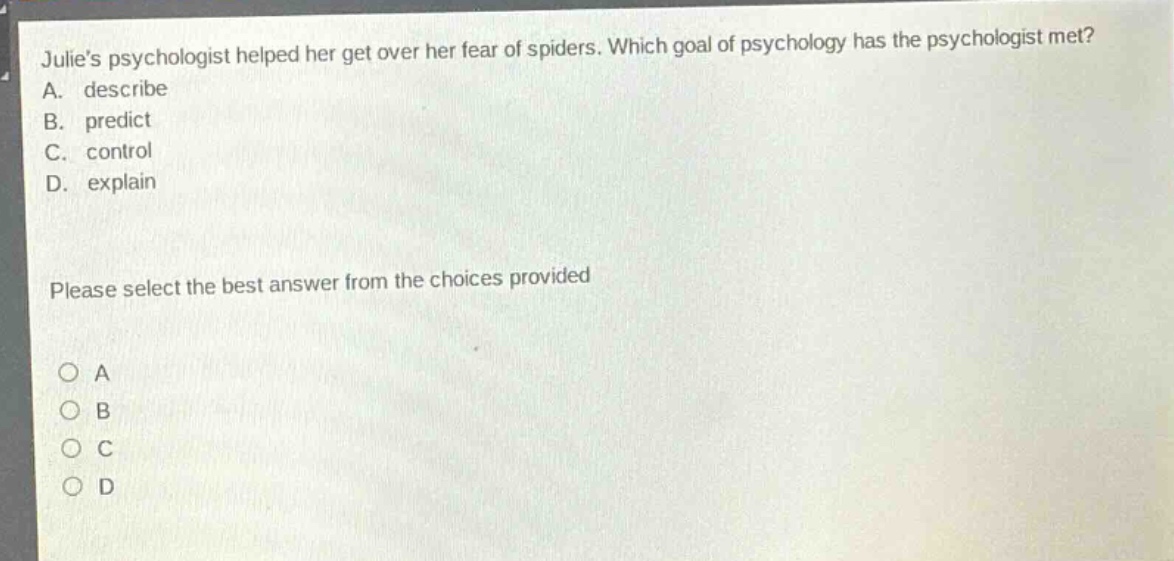 julies psychologist helped her get over her fear of spiders. which goal of psychology has the psychologist met? a. describe b. predict c. control d. explain please select the best answer from the choices provided