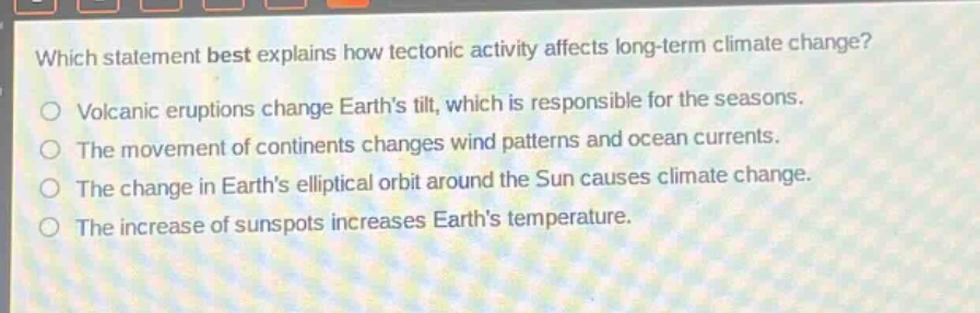 which statement best explains how tectonic activity affects long - term climate change?\nvolcanic eruptions change earths tilt, which is responsible for the seasons.\nthe movement of continents changes wind patterns and ocean currents.\nthe change in earths elliptical orbit around the sun causes climate change.\nthe increase of sunspots increases earths temperature.