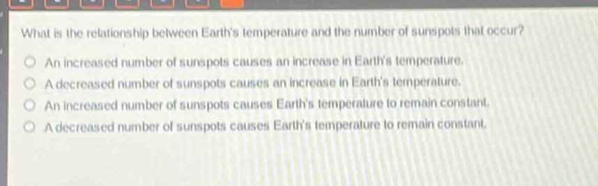 what is the relationship between earths temperature and the number of sunspots that occur?\nan increased number of sunspots causes an increase in earths temperature.\na decreased number of sunspots causes an increase in earths temperature.\nan increased number of sunspots causes earths temperature to remain constant.\na decreased number of sunspots causes earths temperature to remain constant.