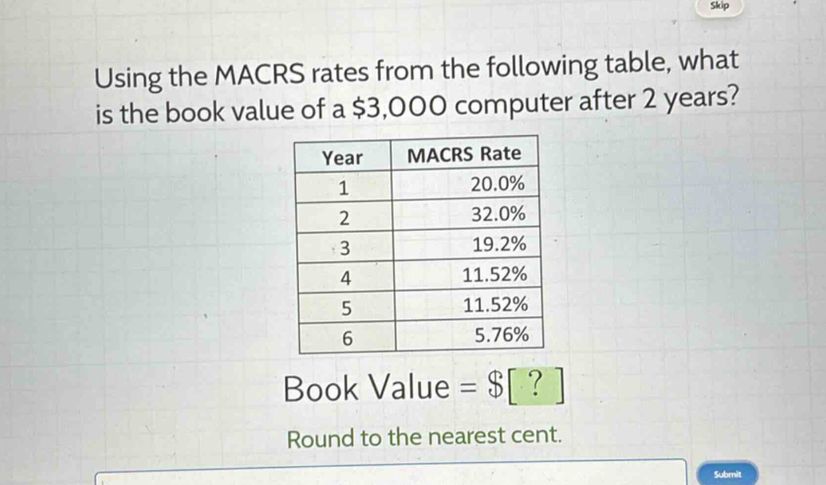 using the macrs rates from the following table, what is the book value of a $3,000 computer after 2 years?\n| year | macrs rate |\n| ---- | ---- |\n| 1 | 20.0% |\n| 2 | 32.0% |\n| 3 | 19.2% |\n| 4 | 11.52% |\n| 5 | 11.52% |\n| 6 | 5.76% |\nbook value = $?\nround to the nearest cent.