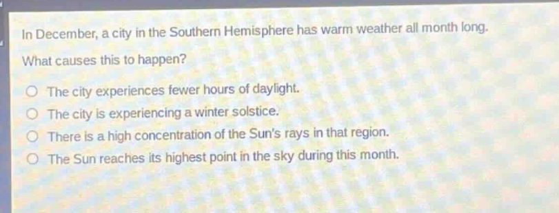 in december, a city in the southern hemisphere has warm weather all month long. what causes this to happen?\no the city experiences fewer hours of daylight.\no the city is experiencing a winter solstice.\no there is a high concentration of the suns rays in that region.\no the sun reaches its highest point in the sky during this month.