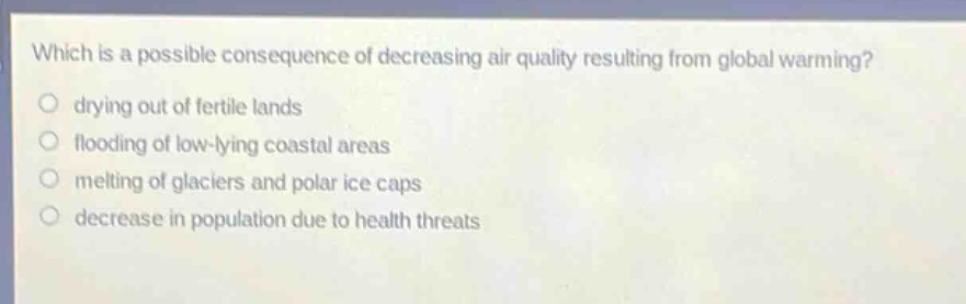 which is a possible consequence of decreasing air quality resulting from global warming?\n○ drying out of fertile lands\n○ flooding of low - lying coastal areas\n○ melting of glaciers and polar ice caps\n○ decrease in population due to health threats