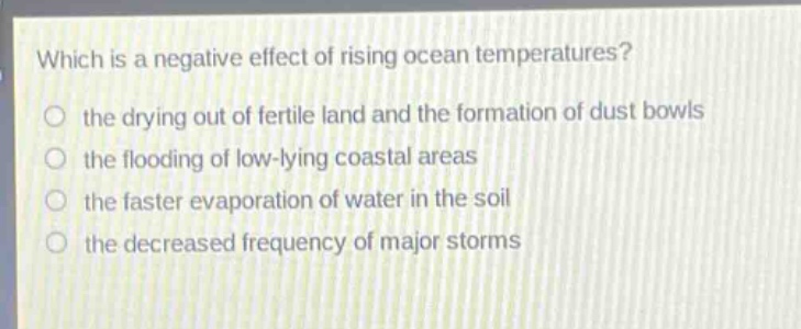 which is a negative effect of rising ocean temperatures?\n the drying out of fertile land and the formation of dust bowls\n the flooding of low - lying coastal areas\n the faster evaporation of water in the soil\n the decreased frequency of major storms