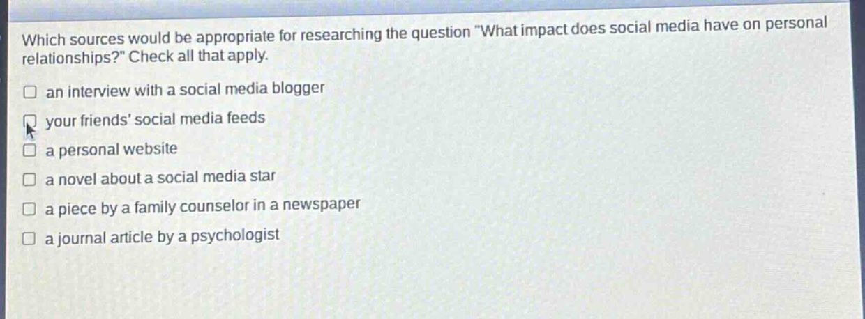 which sources would be appropriate for researching the question \what impact does social media have on personal relationships?\ check all that apply.\n□ an interview with a social media blogger\n□ your friends’ social media feeds\n□ a personal website\n□ a novel about a social media star\n□ a piece by a family counselor in a newspaper\n□ a journal article by a psychologist