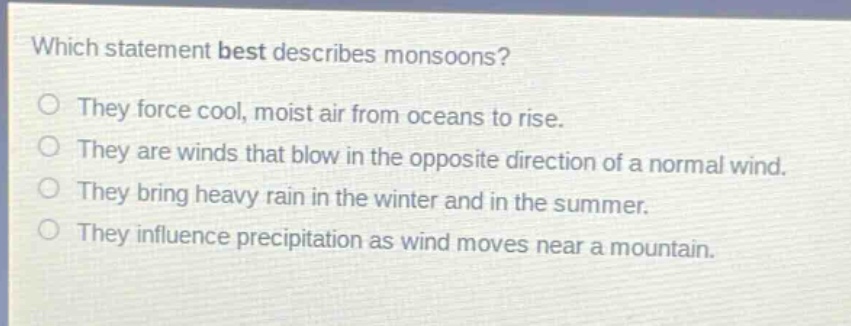 which statement best describes monsoons?\nthey force cool, moist air from oceans to rise.\nthey are winds that blow in the opposite direction of a normal wind.\nthey bring heavy rain in the winter and in the summer.\nthey influence precipitation as wind moves near a mountain.