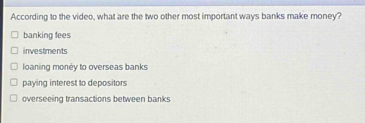 according to the video, what are the two other most important ways banks make money?\n□ banking fees\n□ investments\n□ loaning money to overseas banks\n□ paying interest to depositors\n□ overseeing transactions between banks