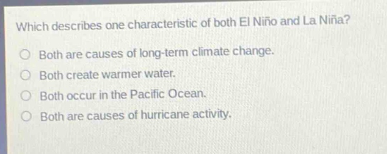 which describes one characteristic of both el niño and la niña?\nboth are causes of long - term climate change.\nboth create warmer water.\nboth occur in the pacific ocean.\nboth are causes of hurricane activity.