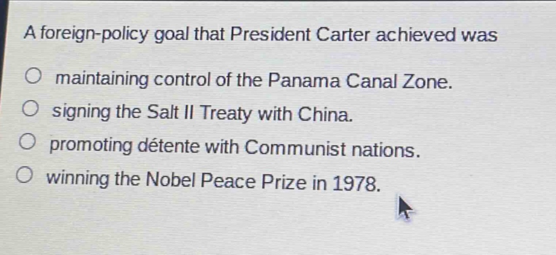 a foreign - policy goal that president carter achieved was\n○ maintaining control of the panama canal zone.\n○ signing the salt ii treaty with china.\n○ promoting détente with communist nations.\n○ winning the nobel peace prize in 1978.