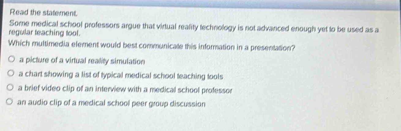 read the statement. some medical school professors argue that virtual reality technology is not advanced enough yet to be used as a regular teaching tool. which multimedia element would best communicate this information in a presentation? a picture of a virtual reality simulation a chart showing a list of typical medical school teaching tools a brief video clip of an interview with a medical school professor an audio clip of a medical school peer group discussion