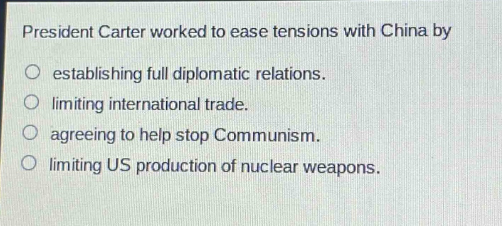 president carter worked to ease tensions with china by\n○ establishing full diplomatic relations.\n○ limiting international trade.\n○ agreeing to help stop communism.\n○ limiting us production of nuclear weapons.