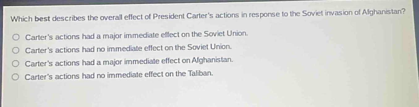 which best describes the overall effect of president carters actions in response to the soviet invasion of afghanistan?\ncarters actions had a major immediate effect on the soviet union.\ncarters actions had no immediate effect on the soviet union.\ncarters actions had a major immediate effect on afghanistan.\ncarters actions had no immediate effect on the taliban.