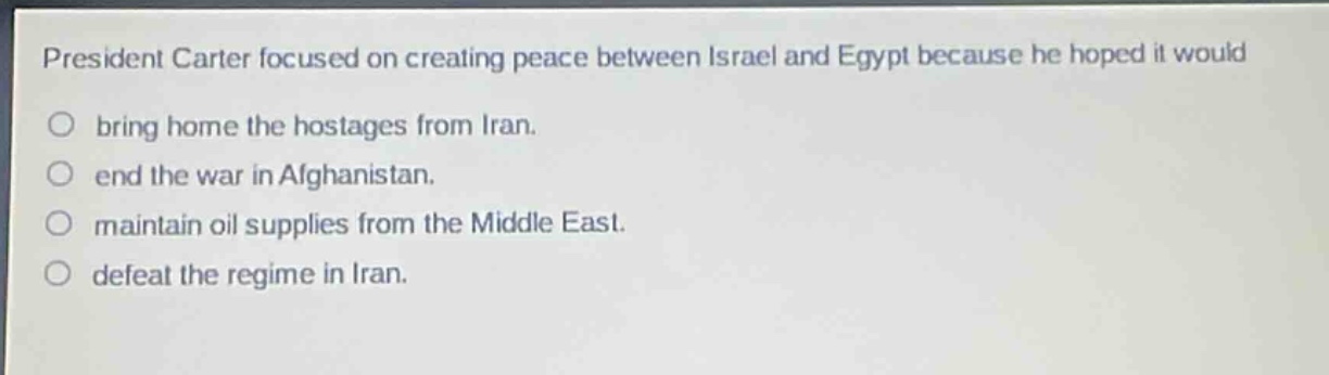 president carter focused on creating peace between israel and egypt because he hoped it would\n○ bring home the hostages from iran.\n○ end the war in afghanistan.\n○ maintain oil supplies from the middle east.\n○ defeat the regime in iran.