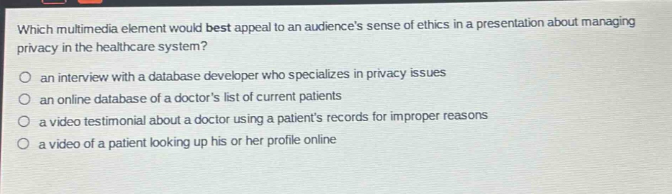 which multimedia element would best appeal to an audiences sense of ethics in a presentation about managing privacy in the healthcare system?\no an interview with a database developer who specializes in privacy issues\no an online database of a doctors list of current patients\no a video testimonial about a doctor using a patients records for improper reasons\no a video of a patient looking up his or her profile online