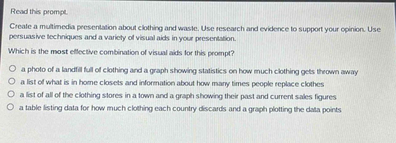 read this prompt.\ncreate a multimedia presentation about clothing and waste. use research and evidence to support your opinion. use persuasive techniques and a variety of visual aids in your presentation.\nwhich is the most effective combination of visual aids for this prompt?\n○ a photo of a landfill full of clothing and a graph showing statistics on how much clothing gets thrown away\n○ a list of what is in home closets and information about how many times people replace clothes\n○ a list of all of the clothing stores in a town and a graph showing their past and current sales figures\n○ a table listing data for how much clothing each country discards and a graph plotting the data points