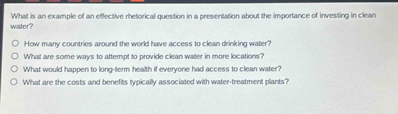 what is an example of an effective rhetorical question in a presentation about the importance of investing in clean water?\no how many countries around the world have access to clean drinking water?\no what are some ways to attempt to provide clean water in more locations?\no what would happen to long - term health if everyone had access to clean water?\no what are the costs and benefits typically associated with water - treatment plants?