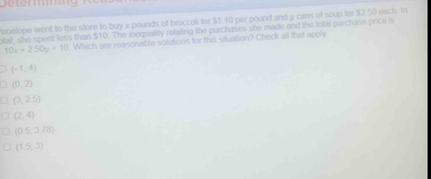 penelope went to the store to buy x pounds of broccoli for $1.10 per pound and y cans of soup for $2.50 each. in total, she spent less than $10. the inequality relating the purchases she made and the total purchase price is 1.10x + 2.50y < 10. which are reasonable solutions for this situation? check all that apply.\n(-1, 4)\n(0, 2)\n(3, 2.5)\n(2, 4)\n(0.5, 3.78)\n(1.5, 3)