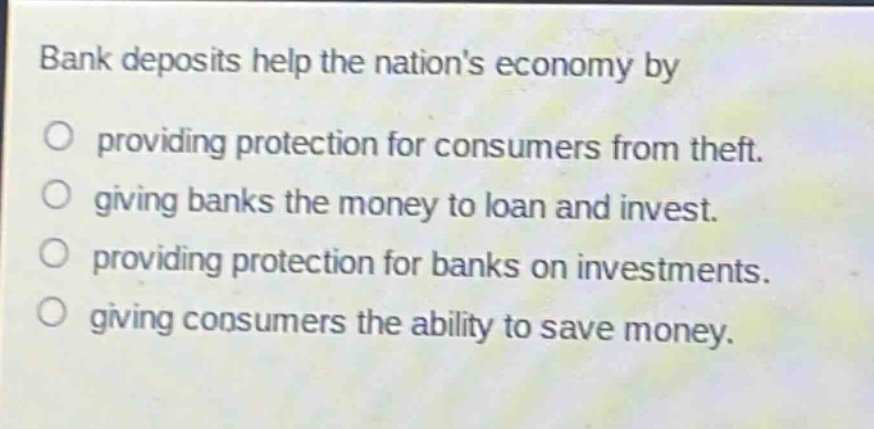 bank deposits help the nations economy by\no providing protection for consumers from theft.\no giving banks the money to loan and invest.\no providing protection for banks on investments.\no giving consumers the ability to save money.