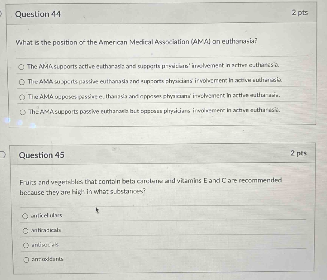 question 44\n2 pts\nwhat is the position of the american medical association (ama) on euthanasia?\nthe ama supports active euthanasia and supports physicians involvement in active euthanasia.\nthe ama supports passive euthanasia and supports physicians involvement in active euthanasia.\nthe ama opposes passive euthanasia and opposes physicians involvement in active euthanasia.\nthe ama supports passive euthanasia but opposes physicians involvement in active euthanasia.\nquestion 45\n2 pts\nfruits and vegetables that contain beta carotene and vitamins e and c are recommended because they are high in what substances?\nanticellulars\nantiradicals\nantisocials\nantioxidants