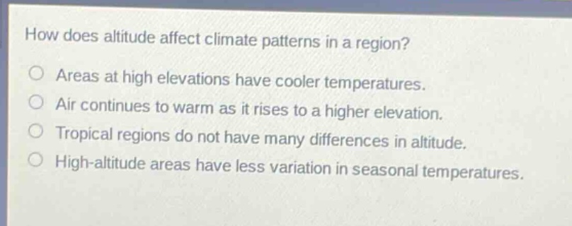 how does altitude affect climate patterns in a region?\nareas at high elevations have cooler temperatures.\nair continues to warm as it rises to a higher elevation.\ntropical regions do not have many differences in altitude.\nhigh - altitude areas have less variation in seasonal temperatures.