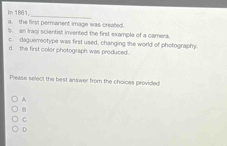 in 1861, \n a. the first permanent image was created.\n b. an iraqi scientist invented the first example of a camera.\n c. daguerreotype was first used, changing the world of photography.\n d. the first color photograph was produced.\n please select the best answer from the choices provided \n o a \n o b \n o c \n o d