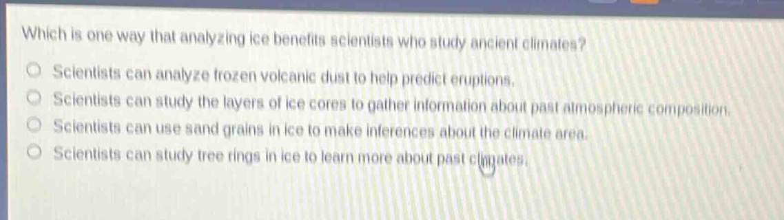 which is one way that analyzing ice benefits scientists who study ancient climates?\nscientists can analyze frozen volcanic dust to help predict eruptions.\nscientists can study the layers of ice cores to gather information about past atmospheric composition.\nscientists can use sand grains in ice to make inferences about the climate area.\nscientists can study tree rings in ice to learn more about past climates.