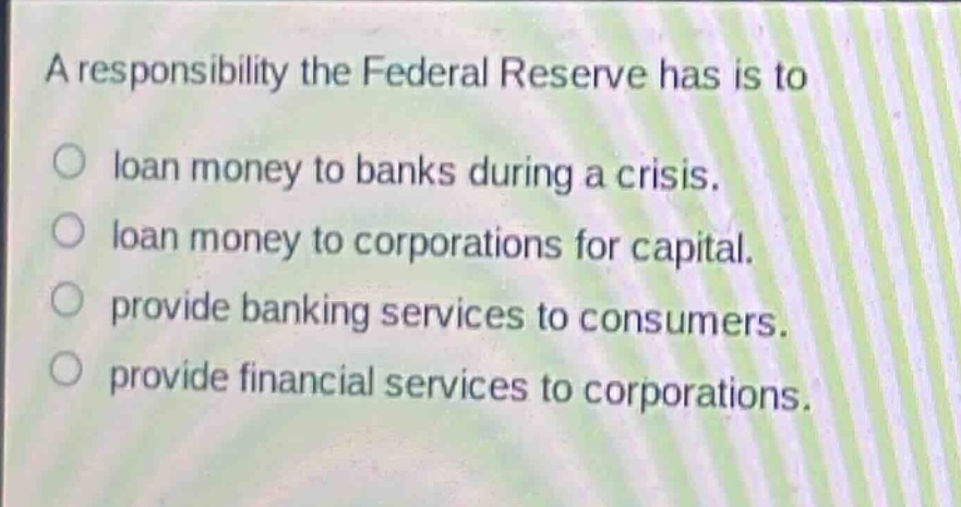 a responsibility the federal reserve has is to\n○ loan money to banks during a crisis.\n○ loan money to corporations for capital.\n○ provide banking services to consumers.\n○ provide financial services to corporations.
