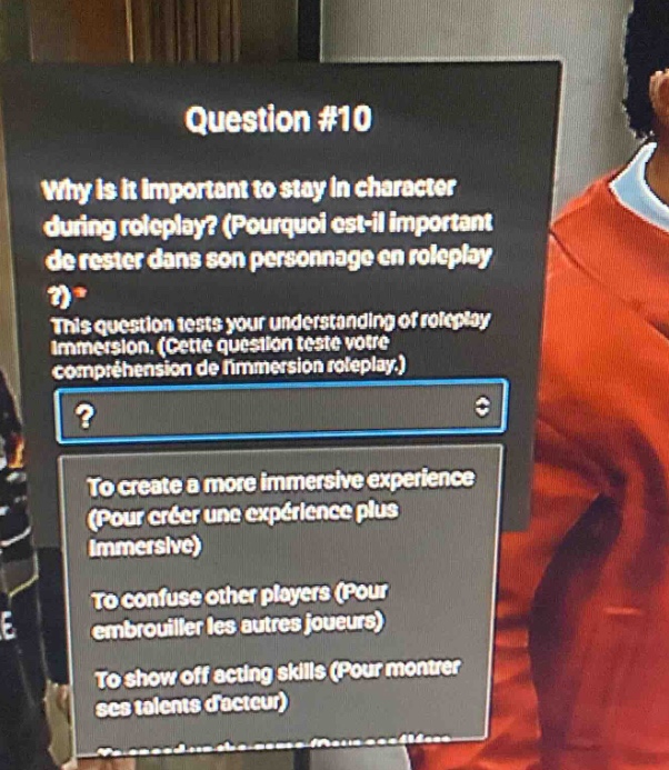 question #10\nwhy is it important to stay in character during roleplay? (pourquoi est - il important de rester dans son personnage en roleplay?)\nthis question tests your understanding of roleplay immersion. (cette question teste votre compréhension de limmersion roleplay.)\n?\nto create a more immersive experience (pour créer une expérience plus immersive)\nto confuse other players (pour embrouiller les autres joueurs)\nto show off acting skills (pour montrer ses talents dacteur)