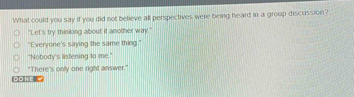what could you say if you did not believe all perspectives were being heard in a group discussion?\n“lets try thinking about it another way.”\n“everyones saying the same thing.”\n“nobodys listening to me.”\n“theres only one right answer.”\ndone