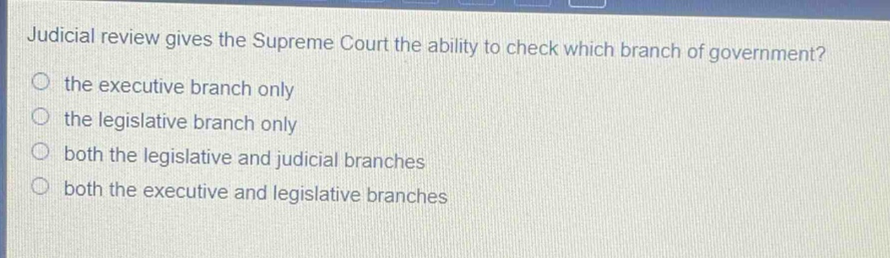 judicial review gives the supreme court the ability to check which branch of government?\n the executive branch only\n the legislative branch only\n both the legislative and judicial branches\n both the executive and legislative branches
