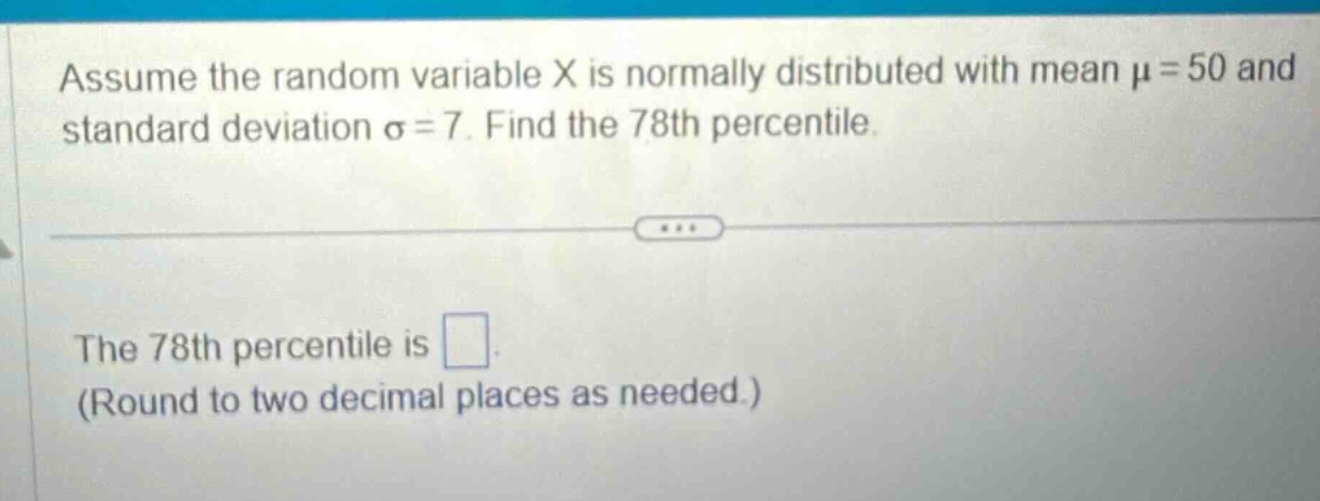 assume the random variable x is normally distributed with mean $mu = 50$ and standard deviation $sigma = 7$. find the 78th percentile.\nthe 78th percentile is \n(round to two decimal places as needed.)