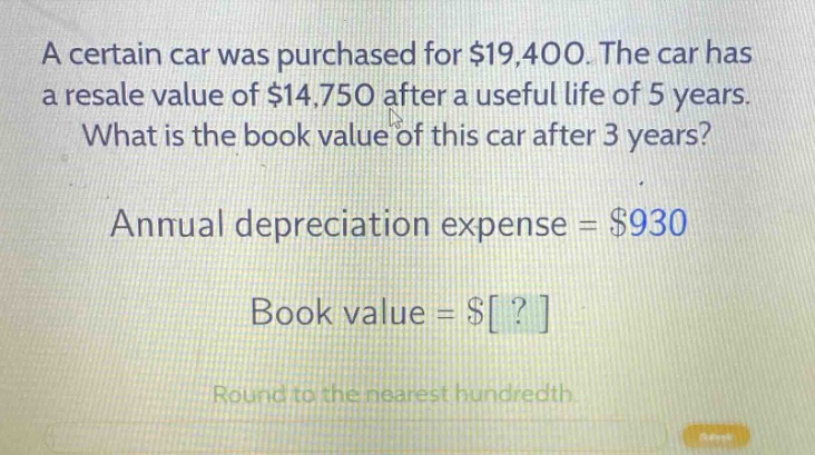 a certain car was purchased for $19,400. the car has a resale value of $14,750 after a useful life of 5 years. what is the book value of this car after 3 years? annual depreciation expense = $930 book value = $? round to the nearest hundredth.