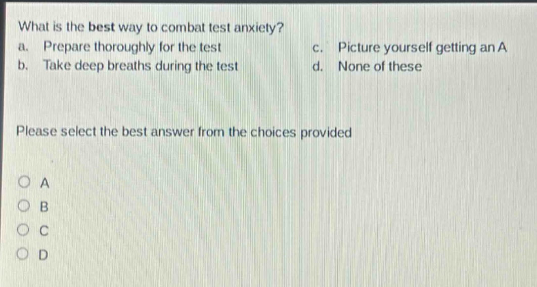 what is the best way to combat test anxiety?\na. prepare thoroughly for the test\nc. picture yourself getting an a\nb. take deep breaths during the test\nd. none of these\nplease select the best answer from the choices provided\na\nb\nc\nd