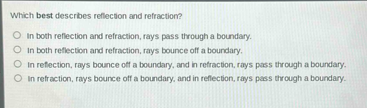 which best describes reflection and refraction?\nin both reflection and refraction, rays pass through a boundary.\nin both reflection and refraction, rays bounce off a boundary.\nin reflection, rays bounce off a boundary, and in refraction, rays pass through a boundary.\nin refraction, rays bounce off a boundary, and in reflection, rays pass through a boundary.