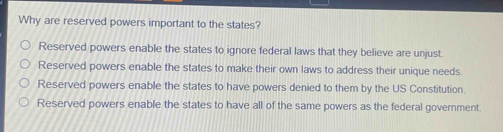 why are reserved powers important to the states?\nreserved powers enable the states to ignore federal laws that they believe are unjust.\nreserved powers enable the states to make their own laws to address their unique needs.\nreserved powers enable the states to have powers denied to them by the us constitution.\nreserved powers enable the states to have all of the same powers as the federal government.