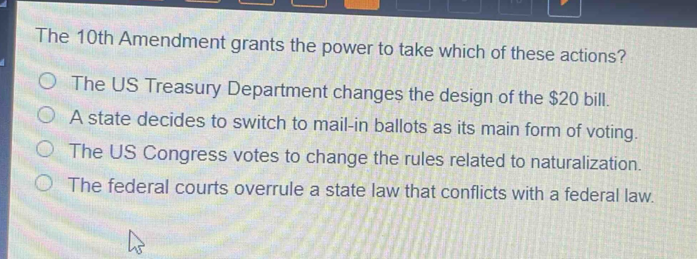 the 10th amendment grants the power to take which of these actions?\nthe us treasury department changes the design of the $20 bill.\na state decides to switch to mail - in ballots as its main form of voting.\nthe us congress votes to change the rules related to naturalization.\nthe federal courts overrule a state law that conflicts with a federal law.