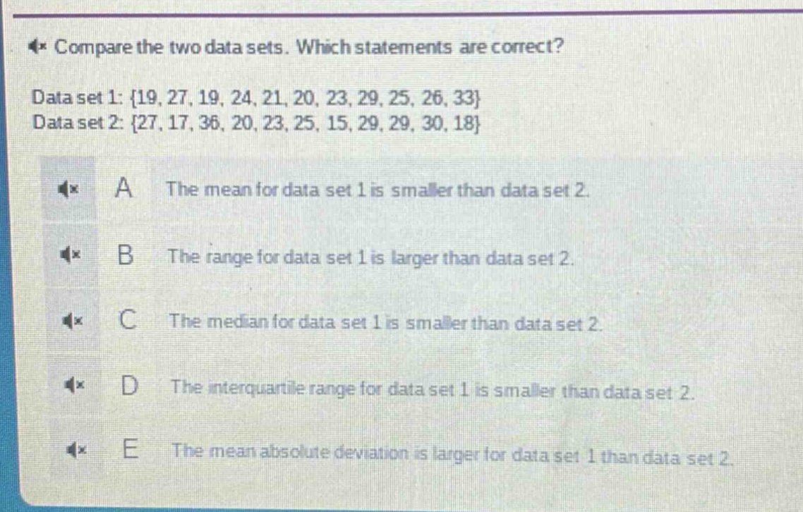 compare the two data sets. which statements are correct? data set 1: {19, 27, 19, 24, 21, 20, 23, 29, 25, 26, 33} data set 2: {27, 17, 36, 20, 23, 25, 15, 29, 29, 30, 18} a the mean for data set 1 is smaller than data set 2. b the range for data set 1 is larger than data set 2. c the median for data set 1 is smaller than data set 2. d the interquartile range for data set 1 is smaller than data set 2. e the mean absolute deviation is larger for data set 1 than data set 2.