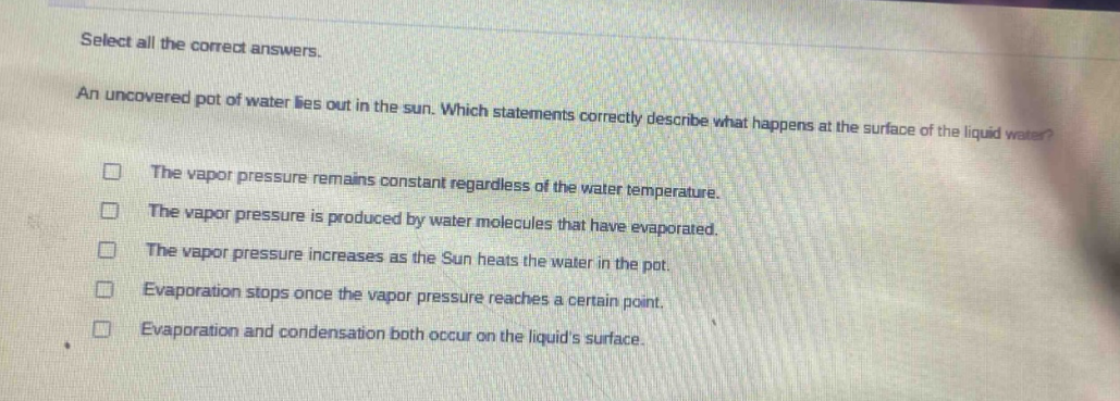 select all the correct answers. an uncovered pot of water lies out in the sun. which statements correctly describe what happens at the surface of the liquid water? the vapor pressure remains constant regardless of the water temperature. the vapor pressure is produced by water molecules that have evaporated. the vapor pressure increases as the sun heats the water in the pot. evaporation stops once the vapor pressure reaches a certain point. evaporation and condensation both occur on the liquids surface.