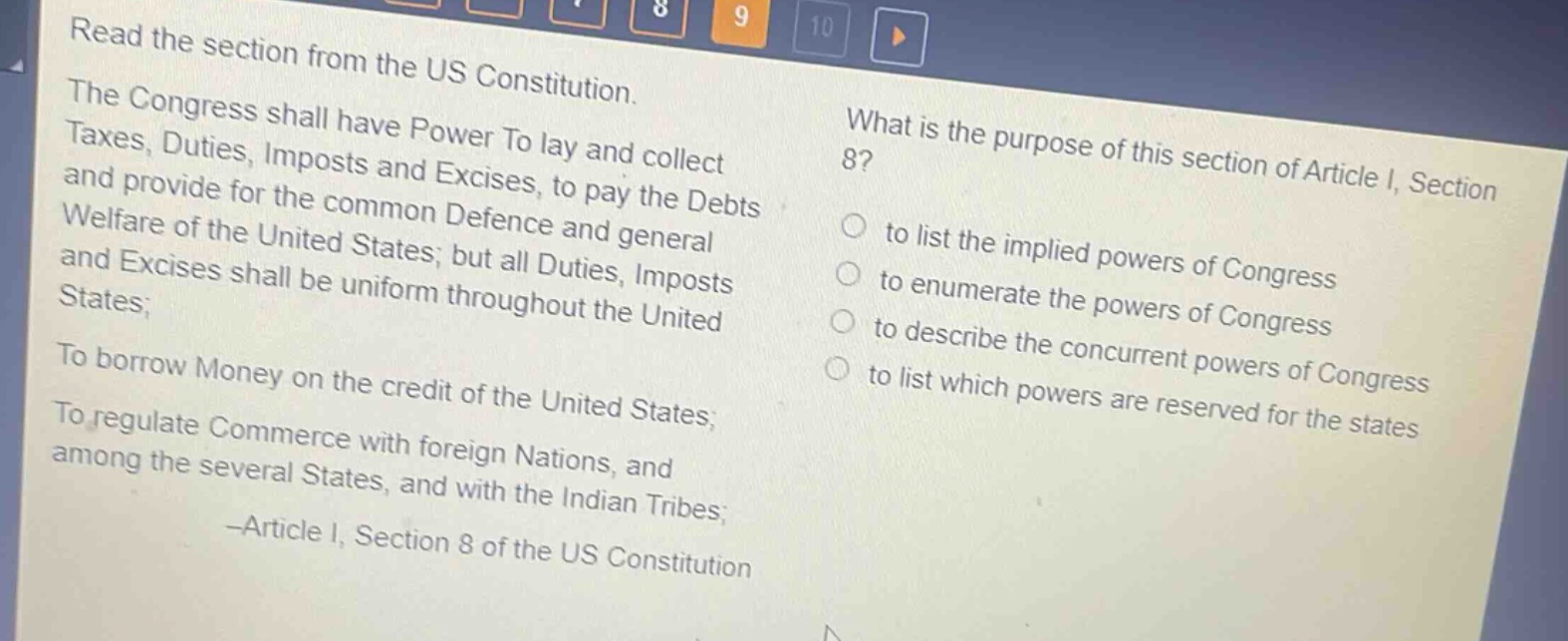 read the section from the us constitution. the congress shall have power to lay and collect taxes, duties, imposts and excises, to pay the debts and provide for the common defence and general welfare of the united states; but all duties, imposts and excises shall be uniform throughout the united states; to borrow money on the credit of the united states; to regulate commerce with foreign nations, and among the several states, and with the indian tribes; -article i, section 8 of the us constitution what is the purpose of this section of article i, section 8? to list the implied powers of congress to enumerate the powers of congress to describe the concurrent powers of congress to list which powers are reserved for the states