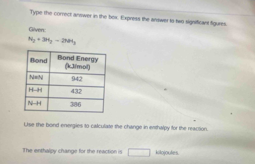 type the correct answer in the box. express the answer to two significant figures.\ngiven:\nn₂ + 3h₂ → 2nh₃\n|bond|bond energy (kj/mol)|\n|----|----|\n|n≡n|942|\n|h - h|432|\n|n - h|386|\nuse the bond energies to calculate the change in enthalpy for the reaction.\nthe enthalpy change for the reaction is kilojoules.