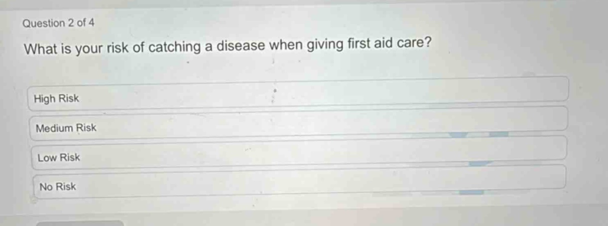 question 2 of 4\nwhat is your risk of catching a disease when giving first aid care?\nhigh risk\nmedium risk\nlow risk\nno risk