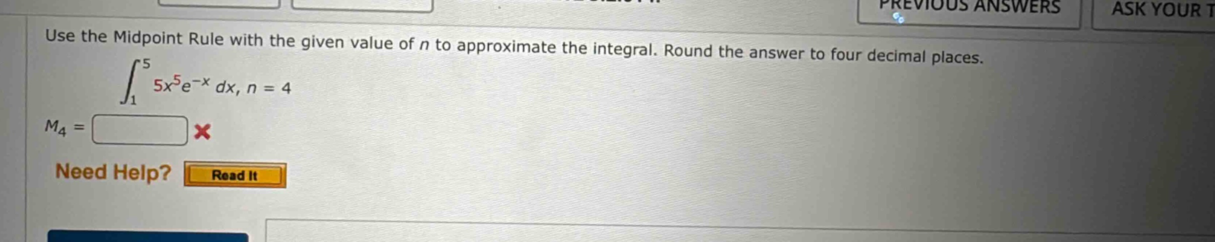 use the midpoint rule with the given value of n to approximate the integral. round the answer to four decimal places.\n int_{1}^{5}5x^{5}e^{-x}dx, n = 4 \n(m_{4}=)\nneed help? read it