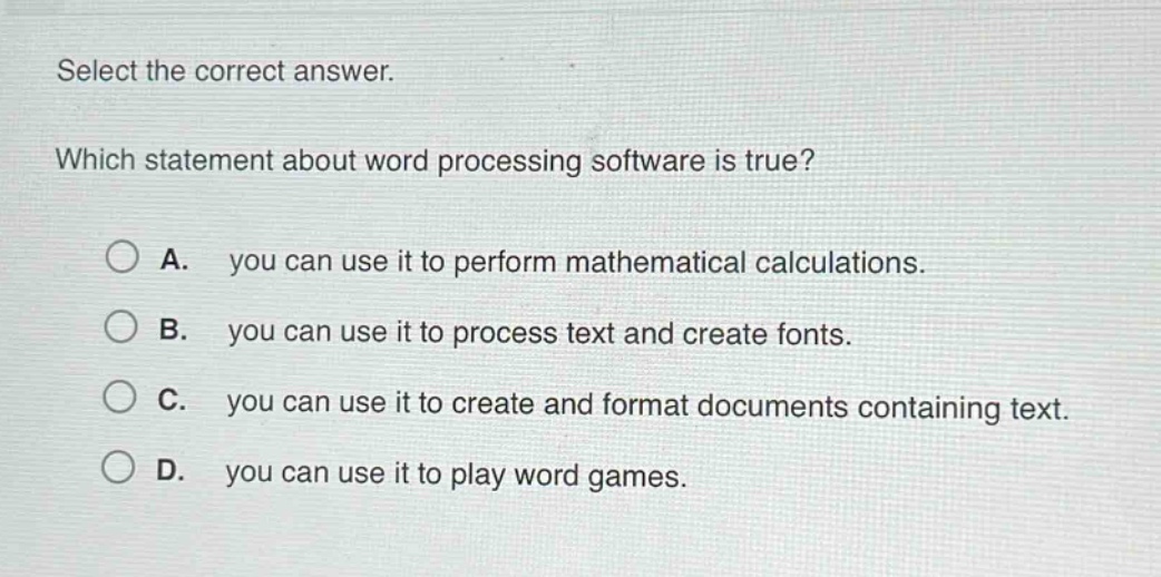 select the correct answer. which statement about word processing software is true? a. you can use it to perform mathematical calculations. b. you can use it to process text and create fonts. c. you can use it to create and format documents containing text. d. you can use it to play word games.